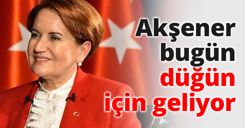 Akşener bugün düğün için geliyor