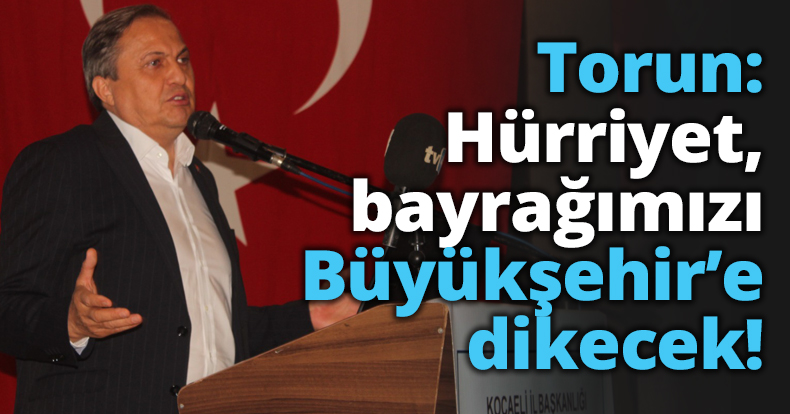Torun: Hürriyet, bayrağımızı Büyükşehir’e dikecek!