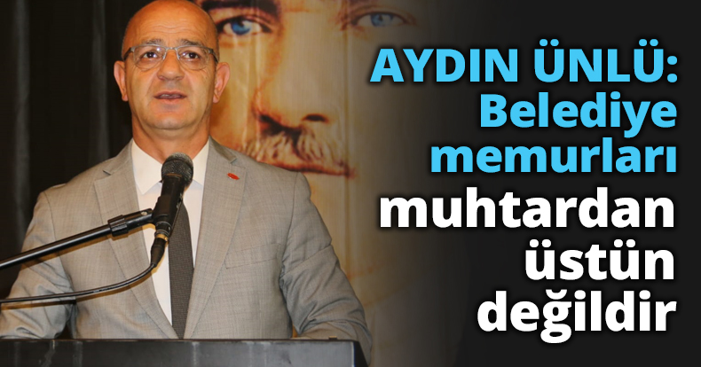 AYDIN ÜNLÜ: Belediye memurları muhtardan üstün değildir
