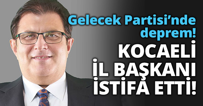 Gelecek Partisi’nde deprem! KOCAELİ İL BAŞKANI İSTİFA ETTİ!