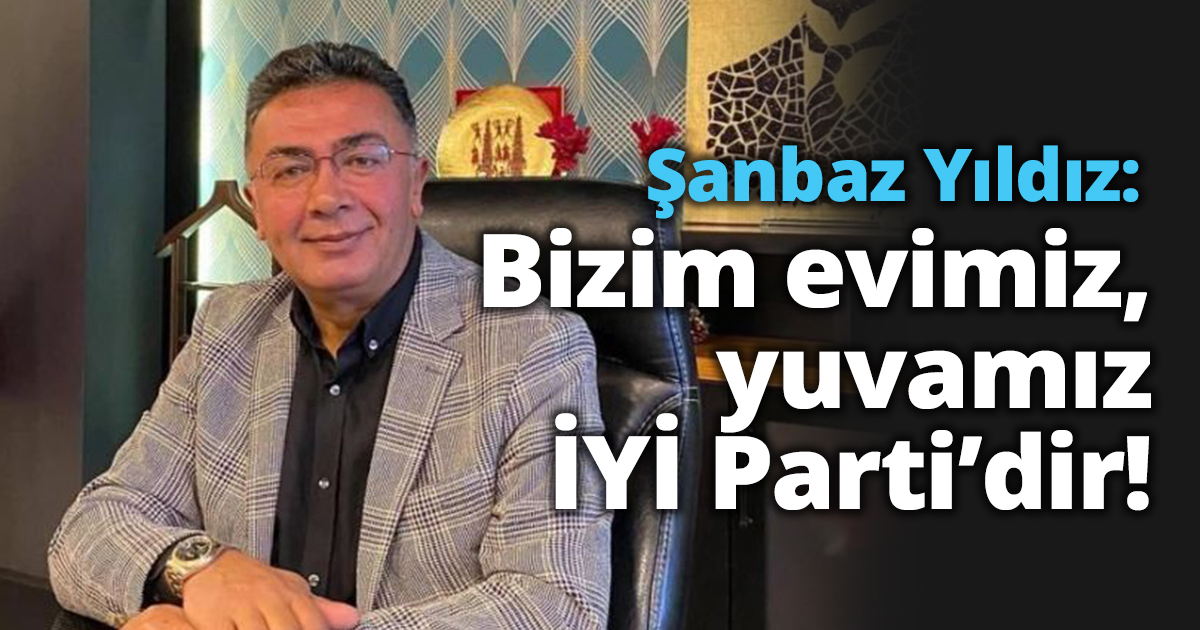 Şanbaz Yıldız: Bizim evimiz, yuvamız İYİ Parti’dir!