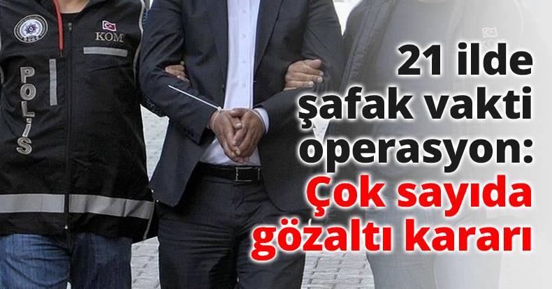 21 ilde şafak vakti operasyon: Çok sayıda gözaltı kararı