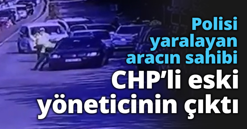 Polisi yaralayan aracın sahibi CHP’li eski yöneticinin çıktı