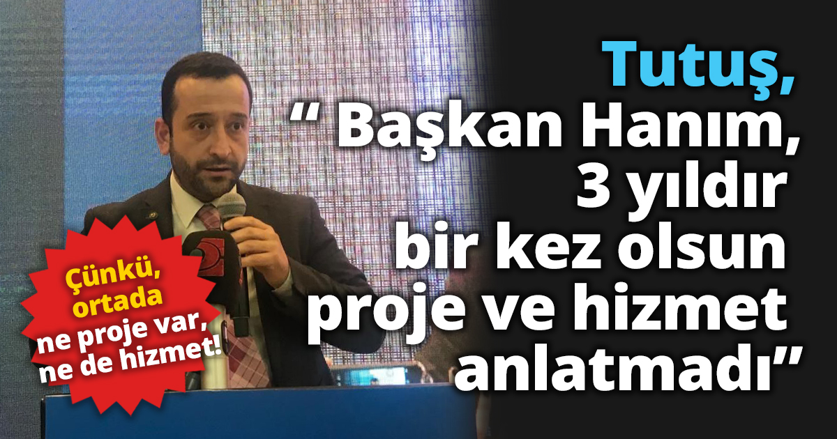 Tutuş ; “ Başkan Hanım, 3 yıldır bir kez olsun proje ve hizmet anlatmadı”