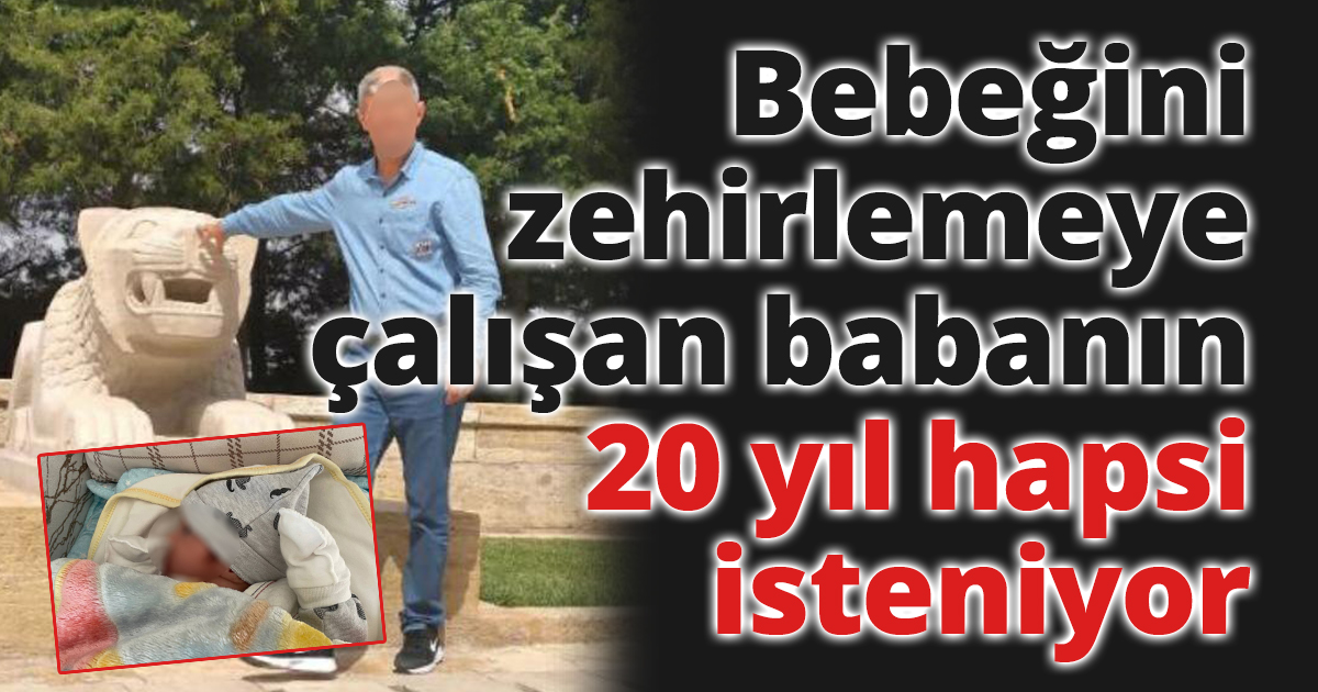 Bebeğini zehirlemeye çalışan babanın 20 yıl hapsi isteniyor