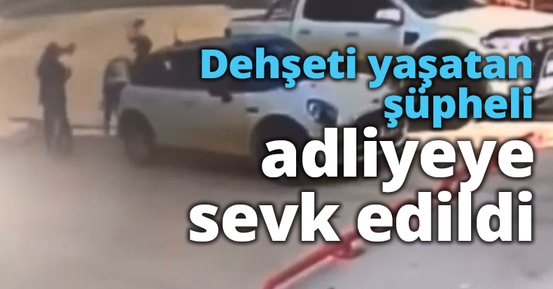 Dehşeti yaşatan şüpheli adliyeye sevk edildi
