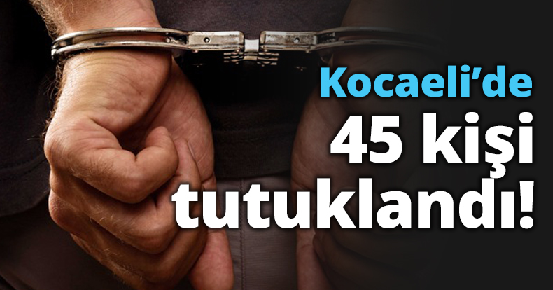 Kocaeli’de 45 kişi tutuklandı!