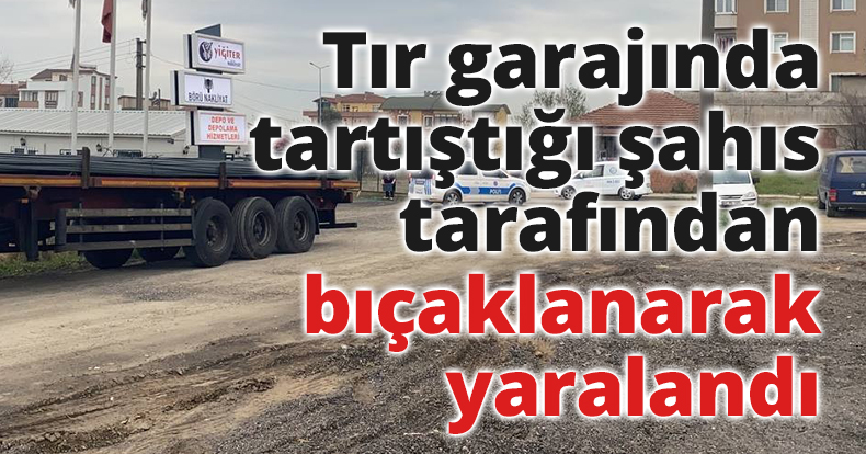 Tır garajında tartıştığı şahıs tarafından bıçaklanarak yaralandı