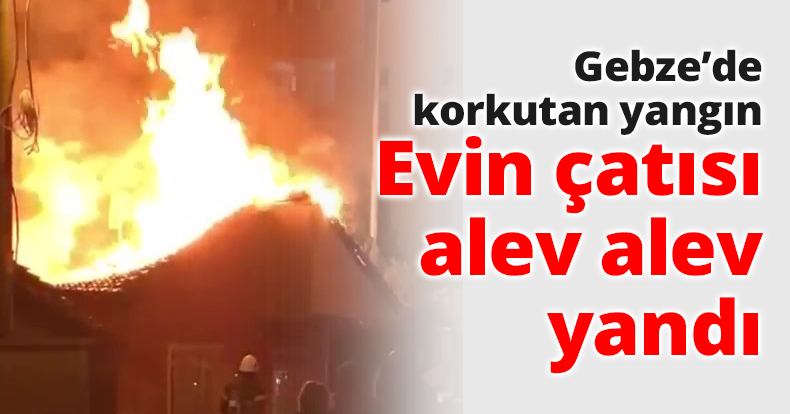 Gebze’de korkutan yangın Evin çatısı alev alev yandı