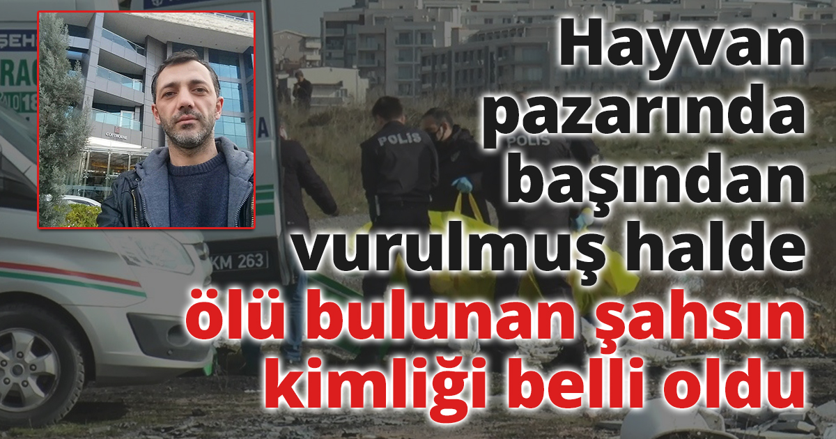 Hayvan pazarında başından vurulmuş halde ölü bulunan şahsın kimliği belli oldu