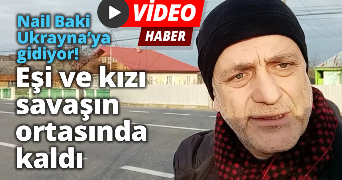 Nail Baki Ukrayna’ya gidiyor! Eşi ve kızı savaşın ortasında kaldı