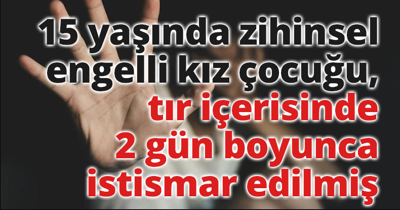 15 yaşındaki zihinsel engelli kız çocuğu, tır içerisinde 2 gün boyunca istismar edilmiş