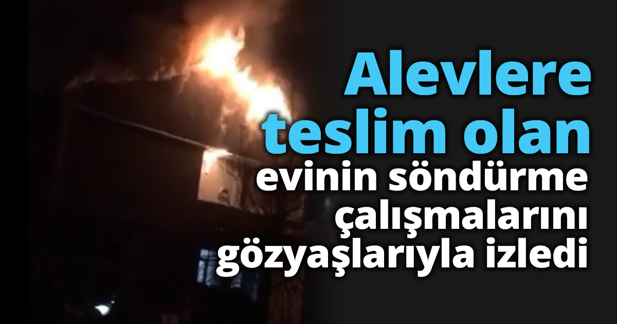 Alevlere teslim olan evinin söndürme çalışmalarını gözyaşlarıyla izledi