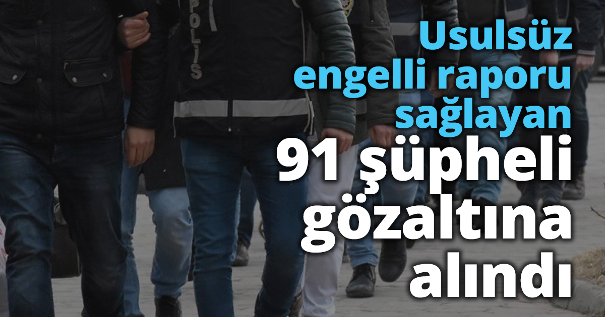 Usulsüz engelli raporu sağlayan 91 şüpheli gözaltına alındı