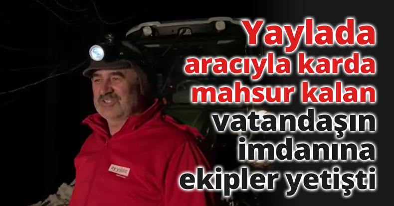 Yaylada aracıyla karda mahsur kalan vatandaşın imdanına ekipler yetişti