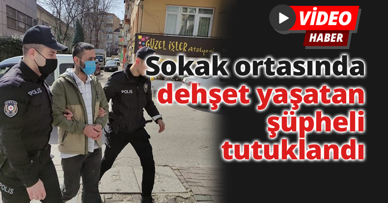 Sokak ortasında dehşet yaşatan şüpheli tutuklandı