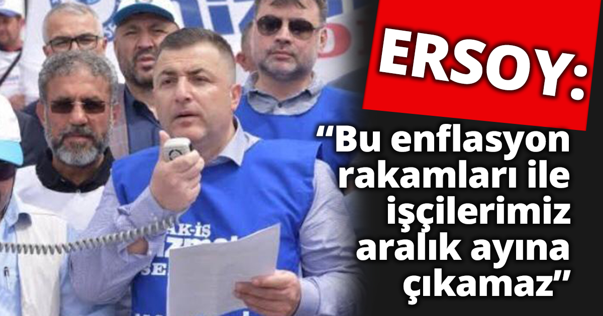 ERSOY: BU ENFLASYON RAKAMLARI İLE İŞÇİLERİMİZ ARALIK AYINA ÇIKAMAZ.