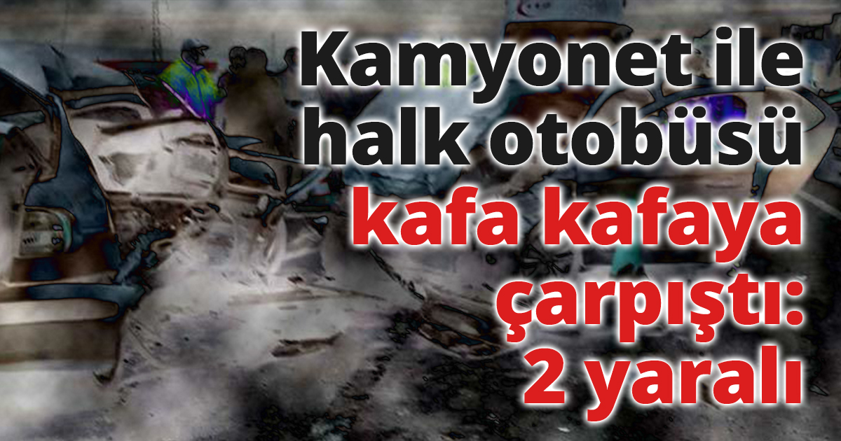 Kamyonet ile halk otobüsü kafa kafaya çarpıştı: 2 yaralı