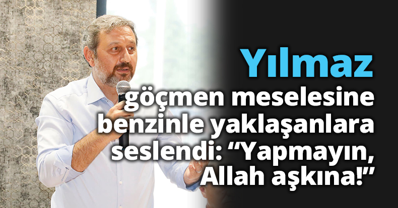Yılmaz, göçmen meselesine benzinle yaklaşanlara seslendi:  “Yapmayın, Allah aşkına!”