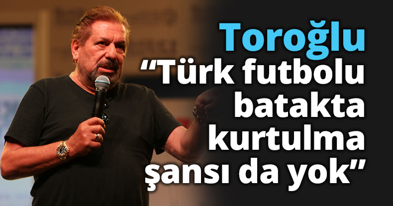 Toroğlu: Türk futbolu batakta, kurtulma şansı da yok