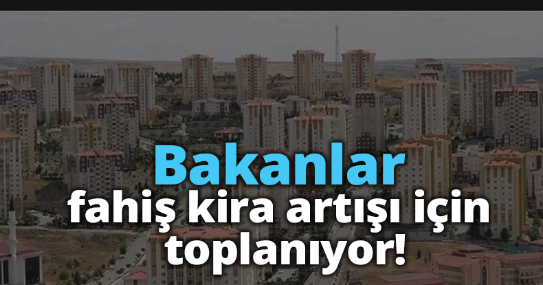 Bakanlar fahiş kira artışı için toplanıyor!