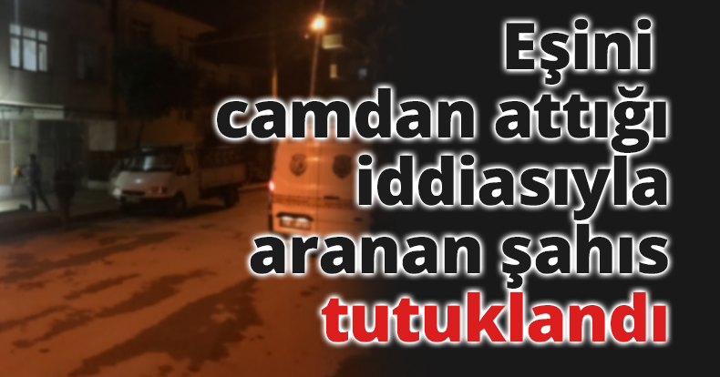 Eşini camdan attığı iddiasıyla aranan şahıs tutuklandı