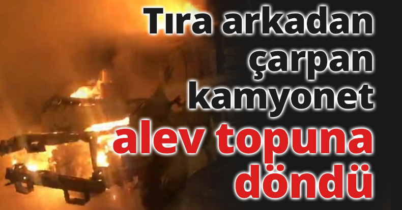 Tıra arkadan çarpan kamyonet alev topuna döndü