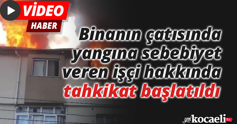 Binanın çatısında yangına sebebiyet veren işçi hakkında tahkikat başlatıldı