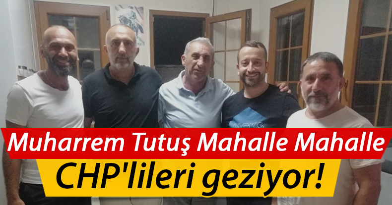 Muharrem Tutuş Mahalle Mahalle CHP'lileri geziyor!