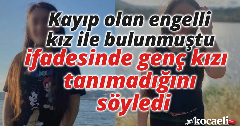 Kayıp olan engelli kız ile bulunmuştu, ifadesinde genç kızı tanımadığını söyledi