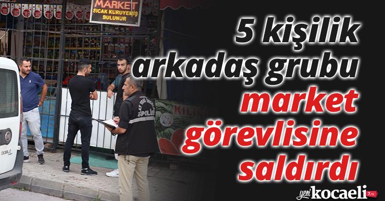 5 kişilik arkadaş grubu market görevlisine saldırdı