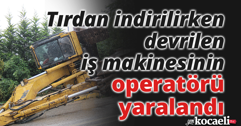 Tırdan indirilirken devrilen iş makinesinin operatörü yaralandı