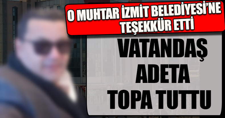 MUHTAR İZMİT BELEDİYESİ’NE TEŞEKKÜR ETTİ VATANDAŞ TOPA TUTTU