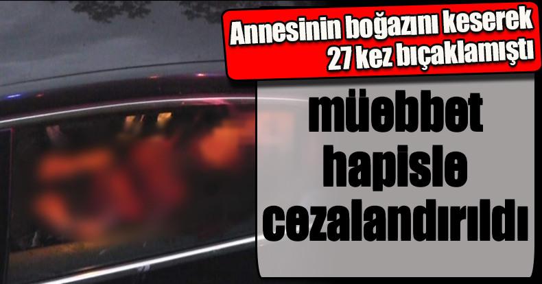 Annesinin boğazını keserek 27 kez bıçaklamıştı, müebbet hapisle cezalandırıldı