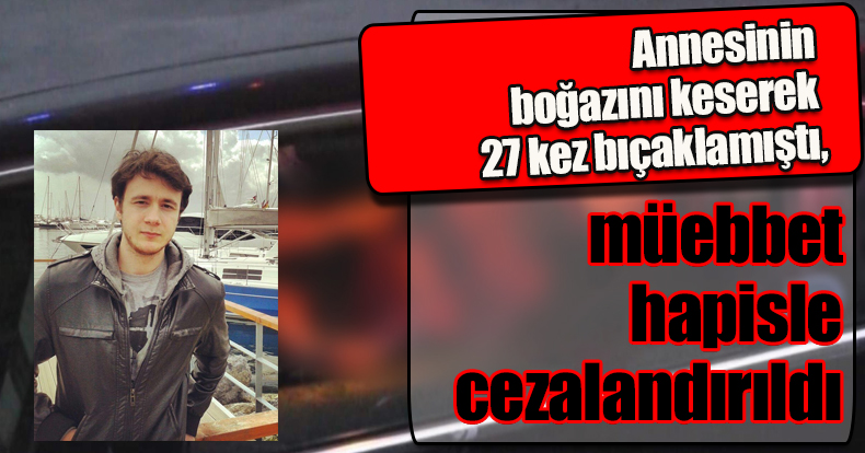 Annesinin boğazını keserek 27 kez bıçaklamıştı, müebbet hapisle cezalandırıldı