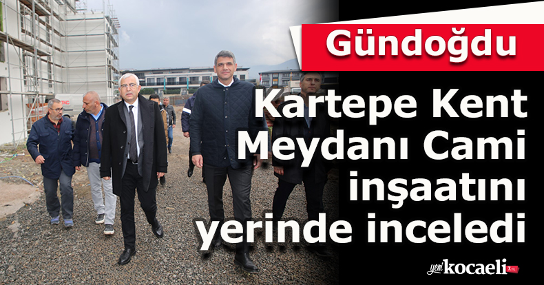 Gündoğdu, Kartepe Kent Meydanı  Cami inşaatını yerinde inceledi