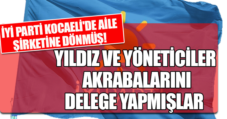 İYİ PARTİ KOCAELİ'DE AİLE ŞİRKETİNE DÖNMÜŞ!