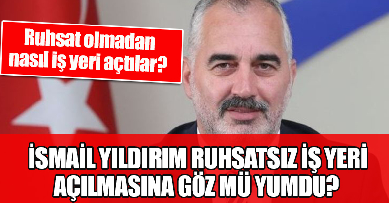 İSMAİL YILDIRIM RUHSATSIZ İŞ YERİ AÇILMASINA GÖZ MÜ YUMDU? 