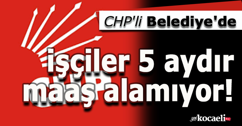 CHP'li Belediye'de işçiler 5 aydır maaş alamıyor!