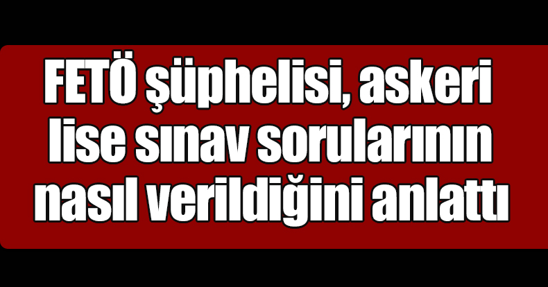 FETÖ şüphelisi, askeri lise sınav sorularının nasıl verildiğini anlattı