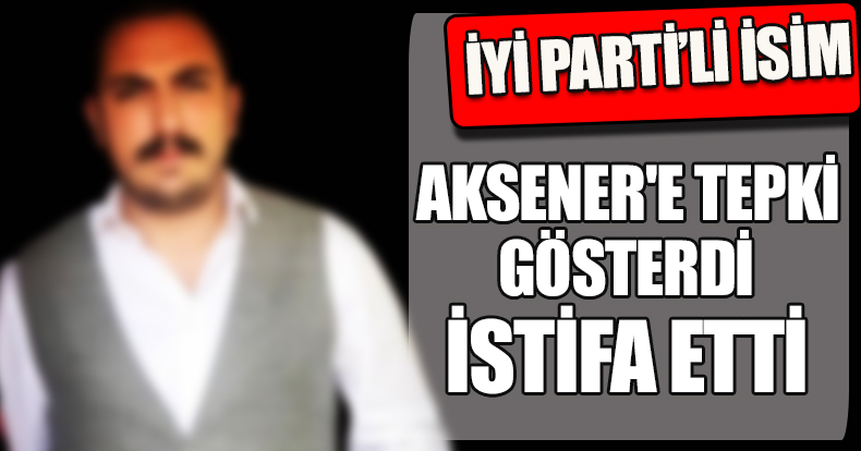 İYİ PARTİ'Lİ İSİM AKSENER'E TEPKİ GÖSTERDİ İSTİFA ETTİ