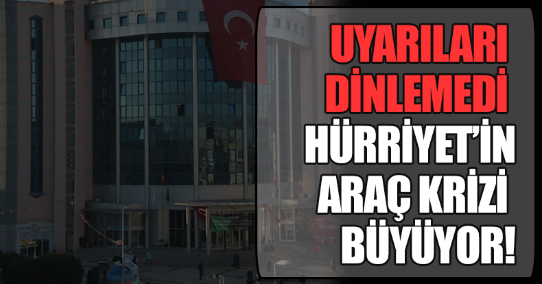 UYARILARI DİNLEMEDİ HÜRRİYET’İN ARAÇ KRİZİ BÜYÜYOR!