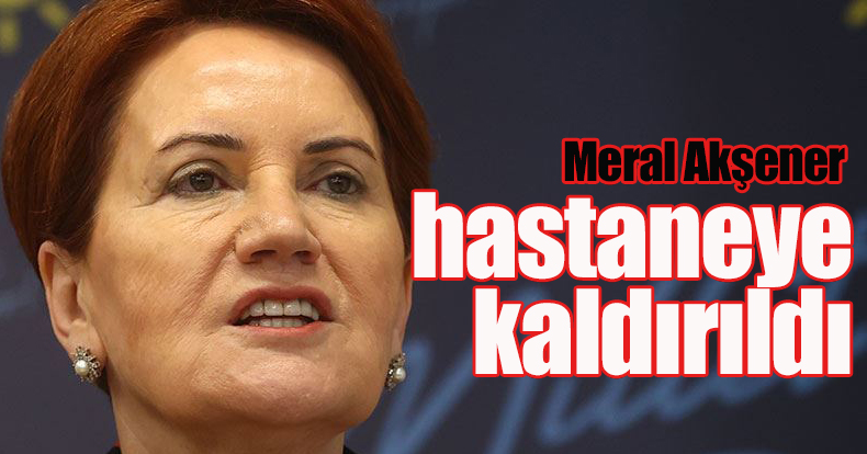 Meral Akşener hastaneye kaldırıldı