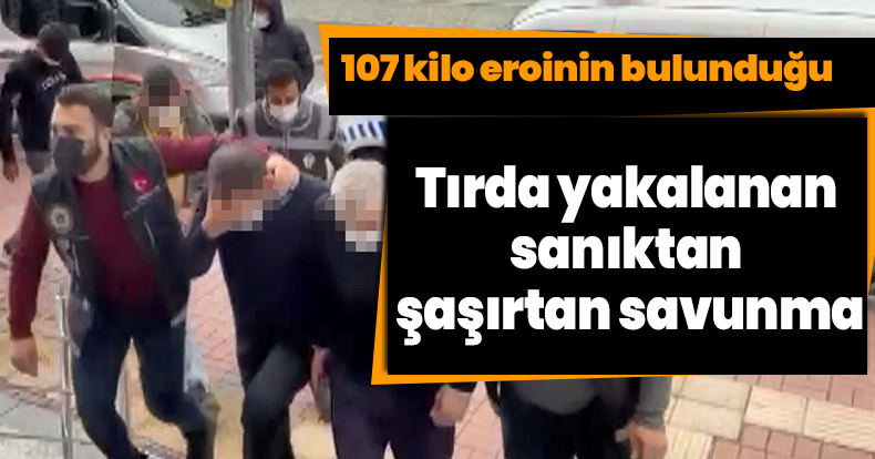 107 kilo eroinin bulunduğu tırda yakalanan sanıktan şaşırtan savunma