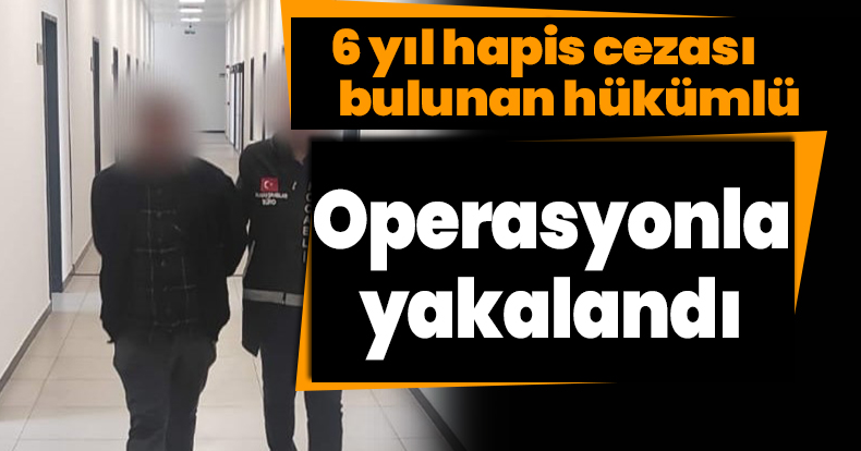 6 yıl hapis cezası bulunan hükümlü operasyonla yakalandı