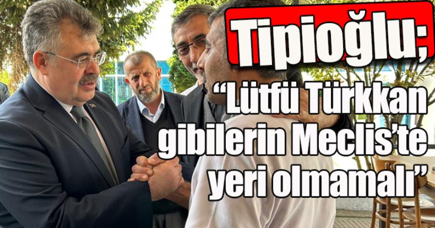 Tipioğlu: “Lütfü Türkkan gibilerin Meclis’te yeri olmamalı”