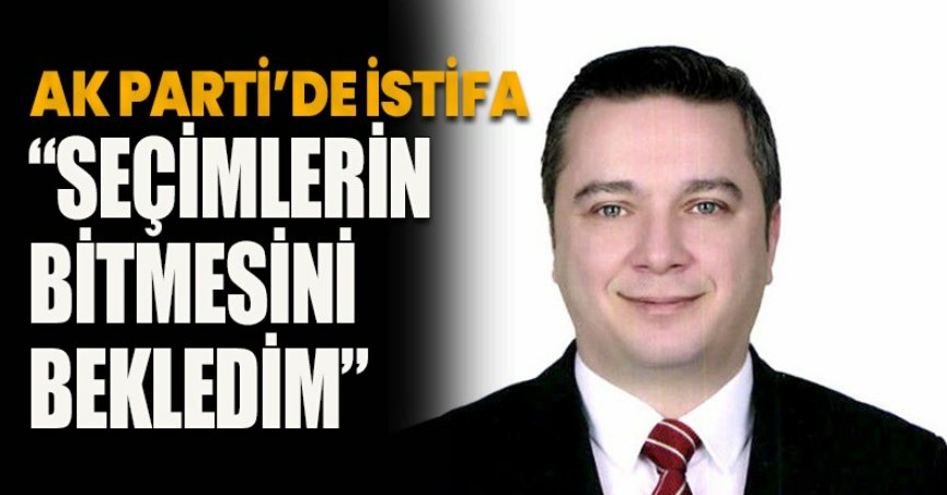 AK PARTİ’DE İSTİFA “SEÇİMLERİN BİTMESİNİ BEKLEDİM”