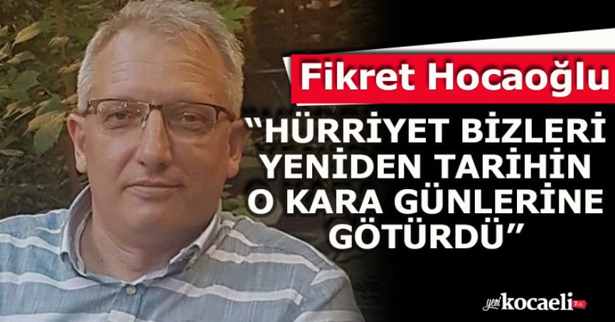 Fikret Hocaoğlu: “HÜRRİYET BİZLERİ YENİDEN TARİHİN O KARA GÜNLERİNE GÖTÜRDÜ”