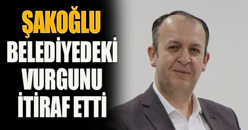ŞAKOĞLU, BELEDİYEDEKİ VURGUNU İTİRAF ETTİ