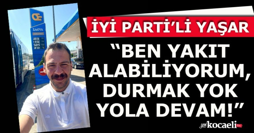  İYİ PARTİ’Lİ YAŞAR “BEN YAKIT ALABİLİYORUM, DURMAK YOK YOLA DEVAM!”